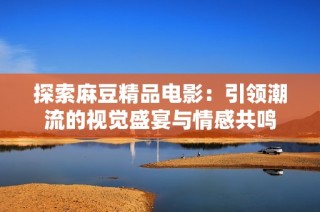探索麻豆精品电影:引领潮流的视觉盛宴与情感共鸣