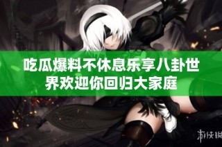 吃瓜爆料不休息乐享八卦世界欢迎你回归大家庭