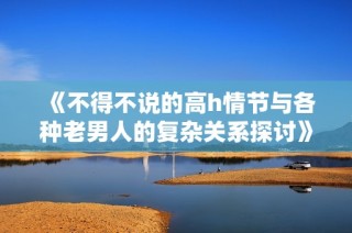《不得不说的高h情节与各种老男人的复杂关系探讨》