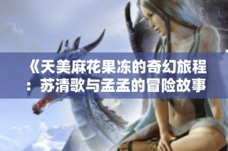 《天美麻花果冻的奇幻旅程：苏清歌与孟孟的冒险故事》