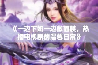 《一边下奶一边敷面膜，热播电视剧的温馨日常》