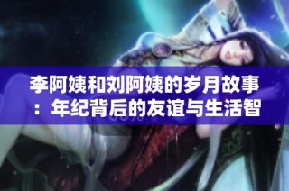 李阿姨和刘阿姨的岁月故事：年纪背后的友谊与生活智慧