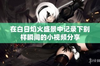 在白日焰火盛景中记录下别样瞬间的小视频分享