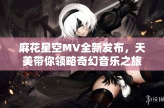 麻花星空MV全新发布，天美带你领略奇幻音乐之旅