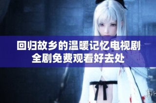 回归故乡的温暖记忆电视剧全剧免费观看好去处