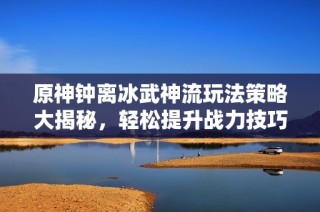 原神钟离冰武神流玩法策略大揭秘,轻松提升战力技巧