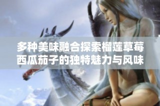多种美味融合探索榴莲草莓西瓜茄子的独特魅力与风味