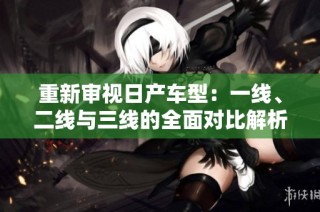 重新审视日产车型：一线、二线与三线的全面对比解析