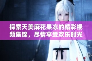 探索天美麻花果冻的精彩视频集锦，尽情享受欢乐时光
