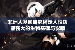 非洲人基因研究揭示人性功能强大的生物基础与影响