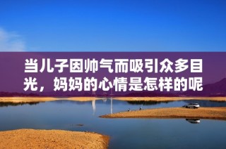 当儿子因帅气而吸引众多目光，妈妈的心情是怎样的呢