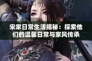 宋家日常生活揭秘：探索他们的温馨日常与家风传承