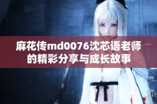 麻花传md0076沈芯语老师的精彩分享与成长故事