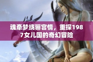 魂牵梦绕骊宫情，重探1987女儿国的奇幻冒险
