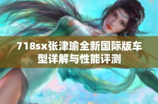 718sx张津瑜全新国际版车型详解与性能评测