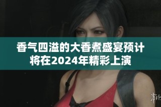 香气四溢的大香煮盛宴预计将在2024年精彩上演