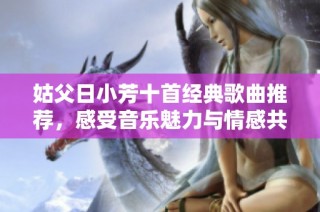 姑父日小芳十首经典歌曲推荐,感受音乐魅力与情感共鸣