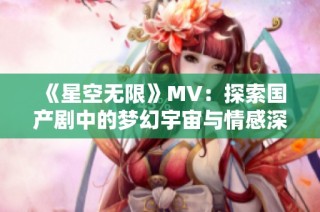 《星空无限》MV：探索国产剧中的梦幻宇宙与情感深邃之旅