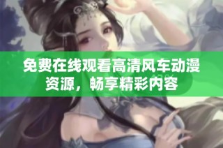 免费在线观看高清风车动漫资源,畅享精彩内容