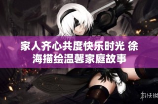 家人齐心共度快乐时光 徐海描绘温馨家庭故事