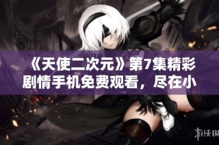 《天使二次元》第7集精彩剧情手机免费观看，尽在小小影视平台
