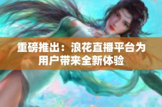 重磅推出：浪花直播平台为用户带来全新体验