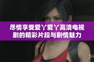 尽情享受爱丫爱丫高清电视剧的精彩片段与剧情魅力
