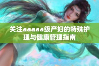 关注aaaaa级产妇的特殊护理与健康管理指南