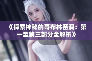 《探索神秘的哥布林窑洞：第一至第三部分全解析》