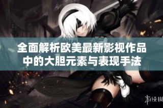全面解析欧美最新影视作品中的大胆元素与表现手法