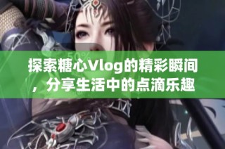 探索糖心Vlog的精彩瞬间，分享生活中的点滴乐趣