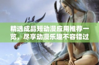 精选成品短动漫应用推荐一览，尽享动漫乐趣不容错过
