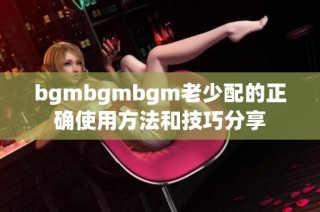 bgmbgmbgm老少配的正确使用方法和技巧分享