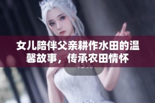 女儿陪伴父亲耕作水田的温馨故事，传承农田情怀