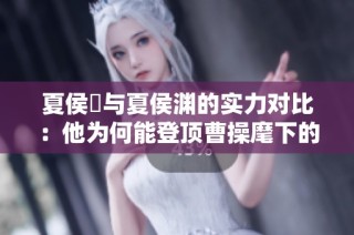 夏侯惇与夏侯渊的实力对比：他为何能登顶曹操麾下的第二把手