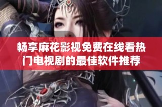 畅享麻花影视免费在线看热门电视剧的最佳软件推荐