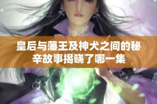 皇后与藩王及神犬之间的秘辛故事揭晓了哪一集