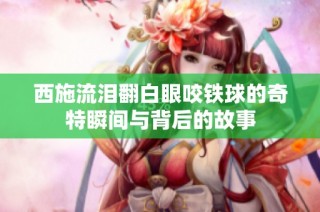 西施流泪翻白眼咬铁球的奇特瞬间与背后的故事