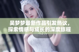 吴梦梦最新作品引发热议，探索情感与成长的深度旅程