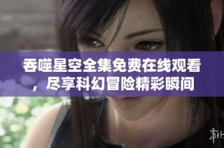 吞噬星空全集免费在线观看，尽享科幻冒险精彩瞬间