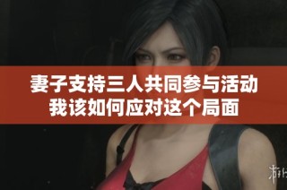 妻子支持三人共同参与活动我该如何应对这个局面
