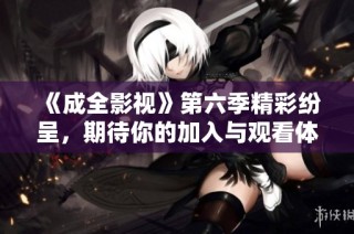《成全影视》第六季精彩纷呈，期待你的加入与观看体验