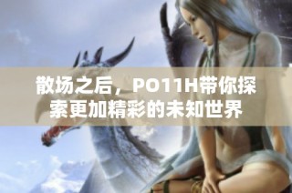散场之后,PO11H带你探索更加精彩的未知世界