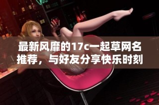 最新风靡的17c一起草网名推荐，与好友分享快乐时刻