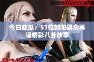 今日吃瓜：51位朝阳群众再曝精彩八卦故事