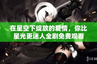 在星空下绽放的爱情，你比星光更迷人全剧免费观看