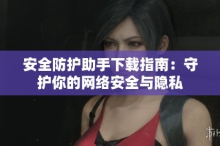安全防护助手下载指南：守护你的网络安全与隐私