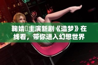 鞠婧祎主演新剧《造梦》在线看，带你进入幻想世界