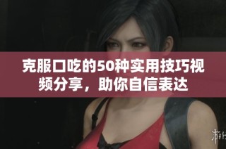 克服口吃的50种实用技巧视频分享，助你自信表达