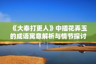《大奉打更人》中插花弄玉的成语寓意解析与情节探讨